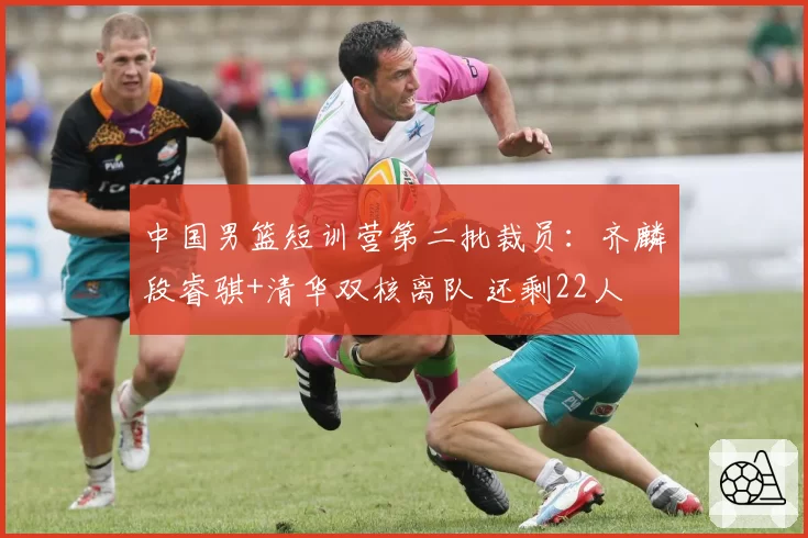 中国男篮短训营第二批裁员：齐麟段睿骐+清华双核离队 还剩22人
