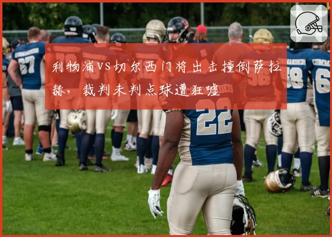利物浦vs切尔西门将出击撞倒萨拉赫，裁判未判点球遭狂嘘
