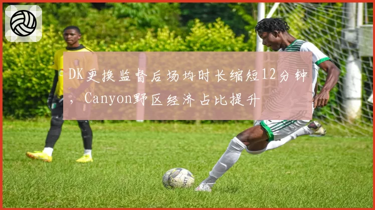 DK更换监督后场均时长缩短12分钟，Canyon野区经济占比提升