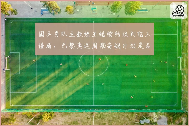 国乒男队主教练王皓续约谈判陷入僵局，巴黎奥运周期备战计划是否受影响？