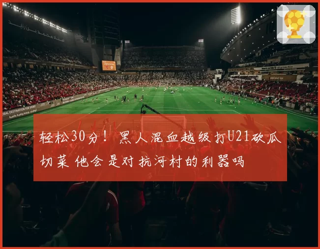 轻松30分!黑人混血越级打U21砍瓜切菜 他会是对抗河村的利器吗
