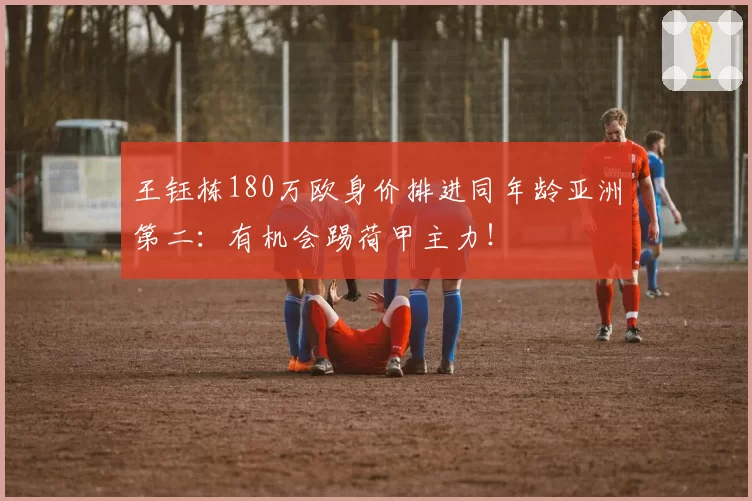 王钰栋180万欧身价排进同年龄亚洲第二：有机会踢荷甲主力！