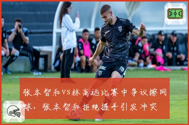 张本智和vs林高远比赛中争议擦网球，张本智和拒绝握手引发冲突