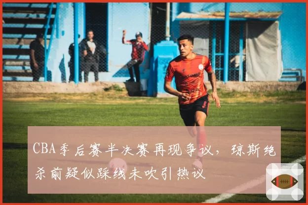CBA季后赛半决赛再现争议,琼斯绝杀前疑似踩线未吹引热议