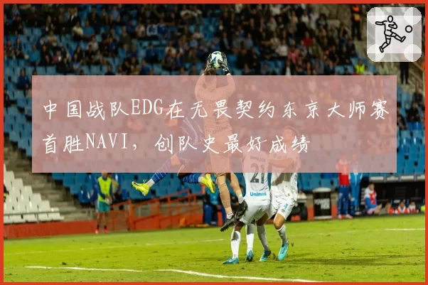 中国战队EDG在无畏契约东京大师赛首胜NAVI,创队史最好成绩
