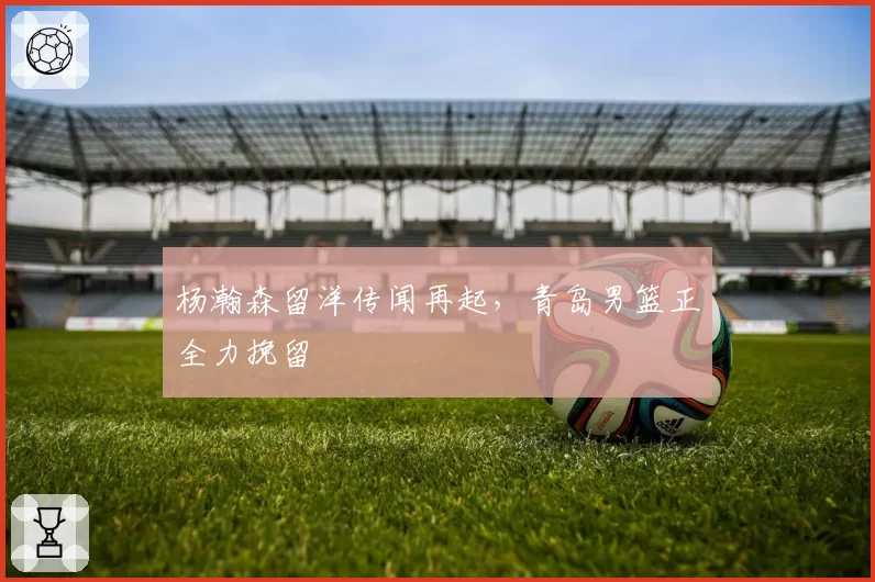 杨瀚森留洋传闻再起,青岛男篮正全力挽留