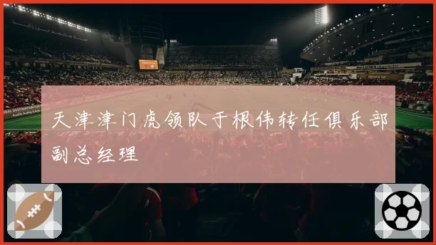 天津津门虎领队于根伟转任俱乐部副总经理