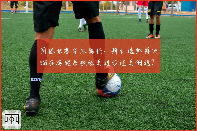 图赫尔赛季末离任，拜仁选帅再次瞄准英超系教练是进步还是倒退？