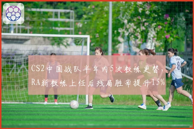 CS2中国战队半年内5次教练更替，RA新教练上任后残局胜率提升15%