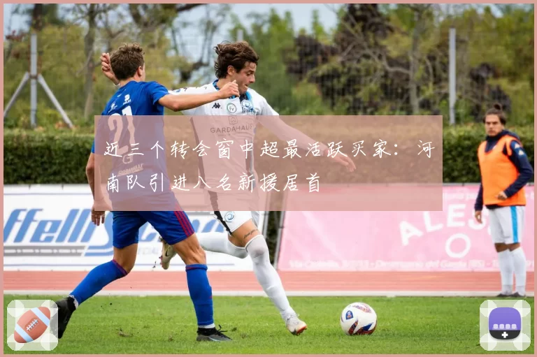 近三个转会窗中超最活跃买家：河南队引进八名新援居首