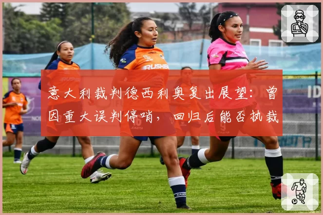 意大利裁判德西利奥复出展望:曾因重大误判停哨,回归后能否执裁关键战?